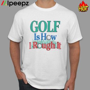 Golf Is How I Rough It Shirt