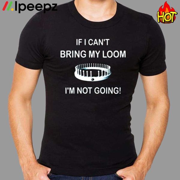 I Cant Bring My Loom Im Not Going Shirt