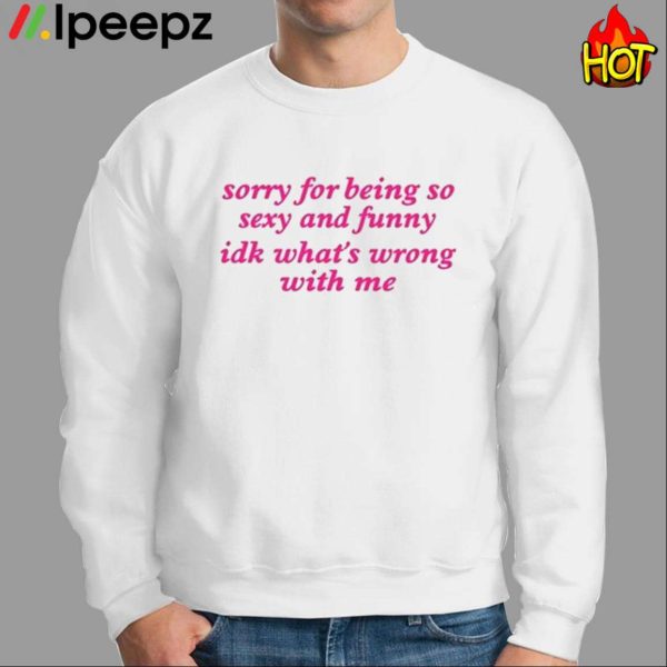 Sorry For Being So Sexy And Funny Idk What’s Wrong With Me Shirt