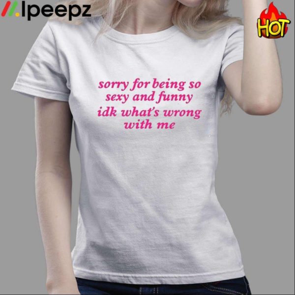 Sorry For Being So Sexy And Funny Idk What’s Wrong With Me Shirt