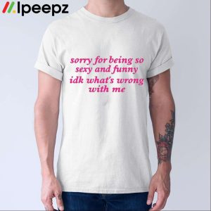 Sorry For Being So Sexy And Funny Idk What's Wrong With Me Shirt