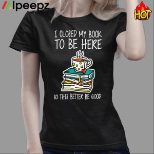 I Closed My Book To Be Here So This Better Be Good Shirt