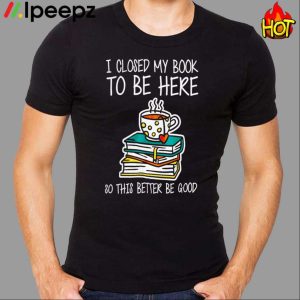 I Closed My Book To Be Here So This Better Be Good Shirt