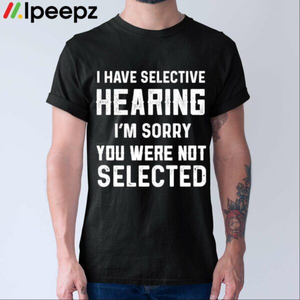 I Have Selective Hearing Im Sorry You Were Not Selected Shirt