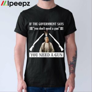 If The Government Says You Dont Need A Gun You Need A Gun Shirt
