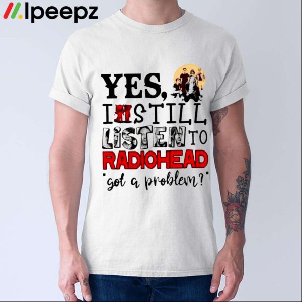 Yes I Still Listen To Radiohead Got A Problem Shirt