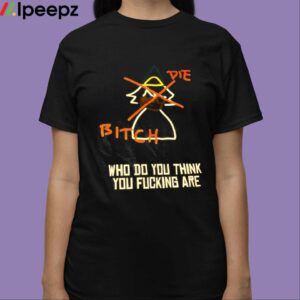 Die Bitich Who Do You Think You Fucking Are Shirt