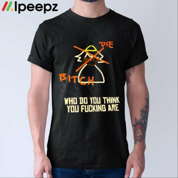 Die Bitich Who Do You Think You Fucking Are Shirt