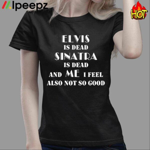 Elvis Is Dead Sinatra Is Dead And Me I Feel Also Not So Good Shirt