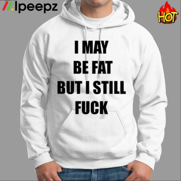 I May Be Fat But I Still Fuck Shirt