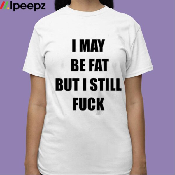 I May Be Fat But I Still Fuck Shirt