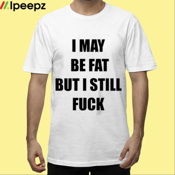 I May Be Fat But I Still Fuck Shirt