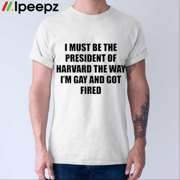 I Must Be The President Of Harvard The Way Im Gay And Got Fired Shirt