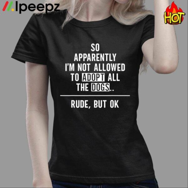 So Apparently Im Not Allowed to Adopt All The Dogs Rude But Ok Shirt