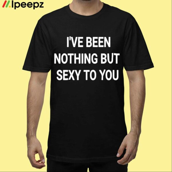 Ive Been Nothing But Sexy To You Shirt