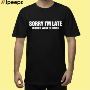 Sorry Im Late I Didnt Want to Come Shirt